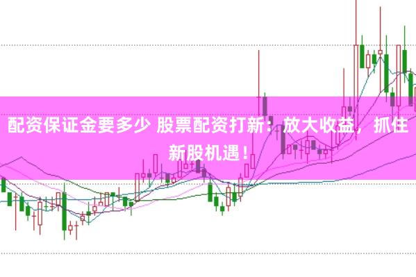 配资保证金要多少 股票配资打新：放大收益，抓住新股机遇！