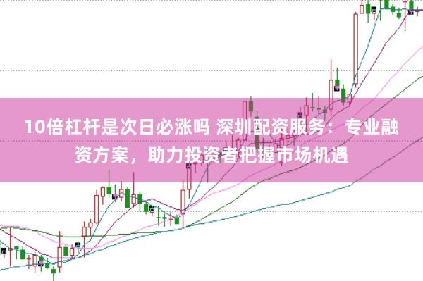 10倍杠杆是次日必涨吗 深圳配资服务：专业融资方案，助力投资者把握市场机遇