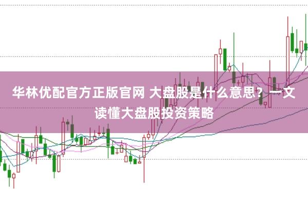 华林优配官方正版官网 大盘股是什么意思？一文读懂大盘股投资策略