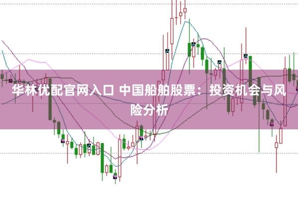 华林优配官网入口 中国船舶股票：投资机会与风险分析