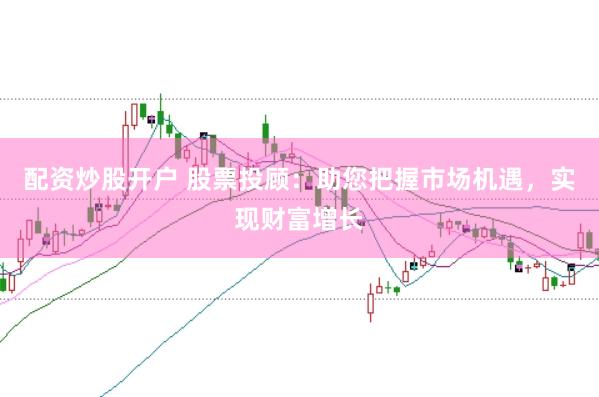 配资炒股开户 股票投顾：助您把握市场机遇，实现财富增长