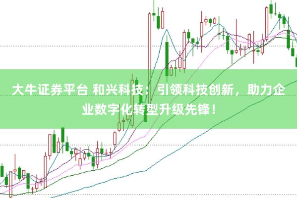 大牛证券平台 和兴科技：引领科技创新，助力企业数字化转型升级先锋！