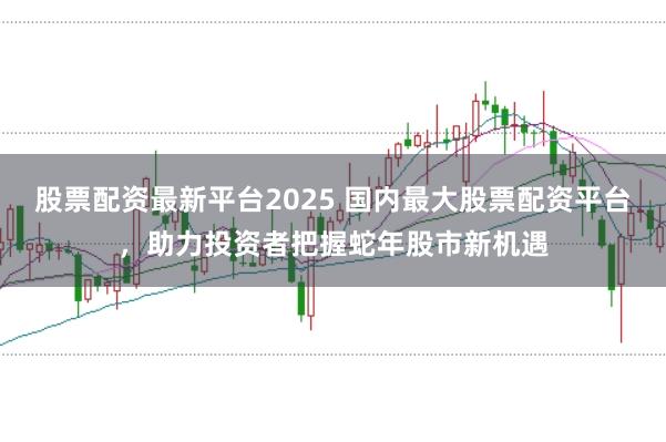 股票配资最新平台2025 国内最大股票配资平台，助力投资者把握蛇年股市新机遇
