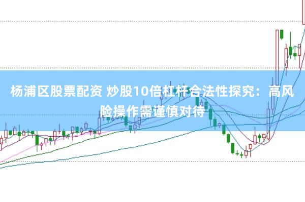 杨浦区股票配资 炒股10倍杠杆合法性探究：高风险操作需谨慎对待