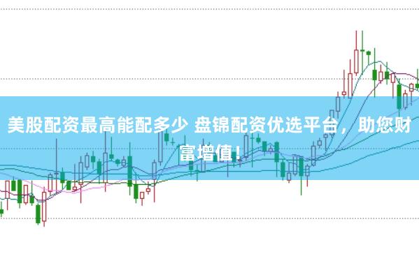 美股配资最高能配多少 盘锦配资优选平台，助您财富增值！