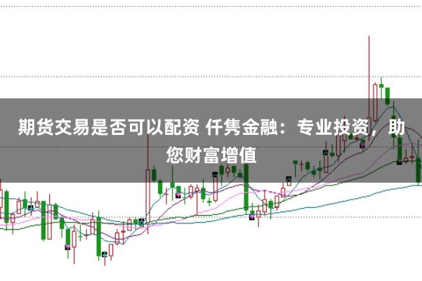 期货交易是否可以配资 仟隽金融：专业投资，助您财富增值