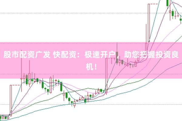 股市配资广发 快配资：极速开户，助您把握投资良机！