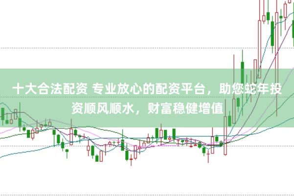 十大合法配资 专业放心的配资平台，助您蛇年投资顺风顺水，财富稳健增值