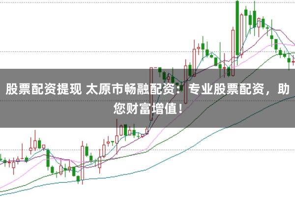 股票配资提现 太原市畅融配资：专业股票配资，助您财富增值！