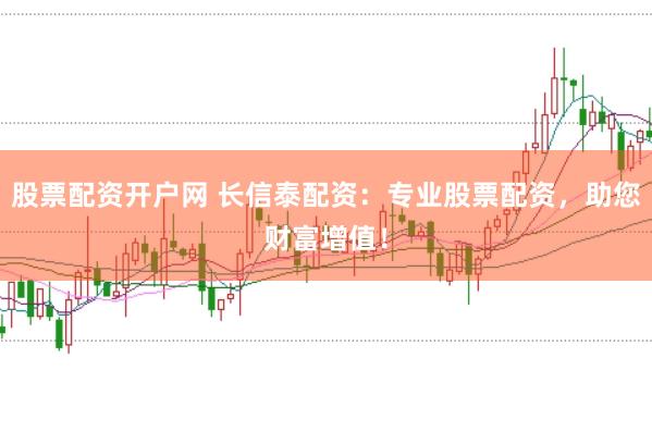 股票配资开户网 长信泰配资：专业股票配资，助您财富增值！