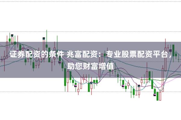 证券配资的条件 兆富配资：专业股票配资平台，助您财富增值