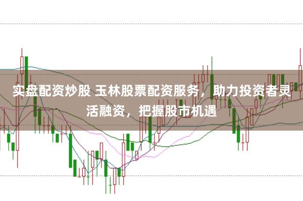 实盘配资炒股 玉林股票配资服务,助力投资者灵活融资,把握股市机遇