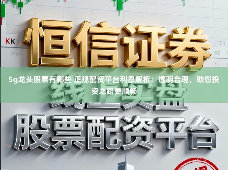 5g龙头股票有哪些 正规配资平台利息解析:透明合理,助您投资之路更顺畅