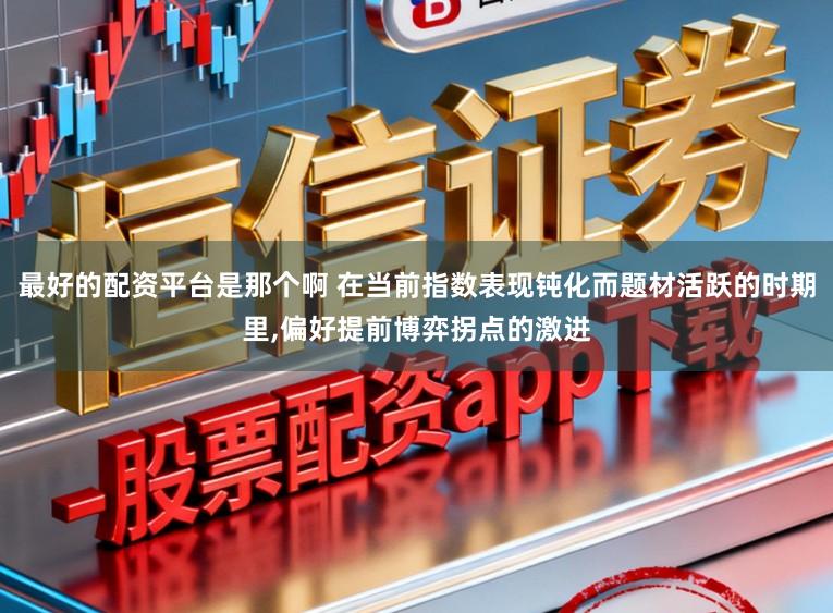 最好的配资平台是那个啊 在当前指数表现钝化而题材活跃的时期里,偏好提前博弈拐点的激进