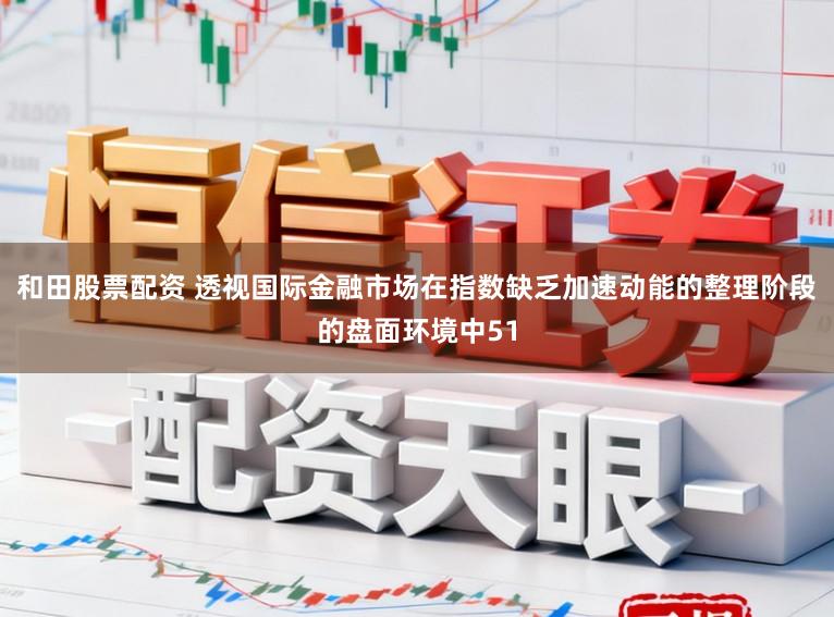 和田股票配资 透视国际金融市场在指数缺乏加速动能的整理阶段的盘面环境中51