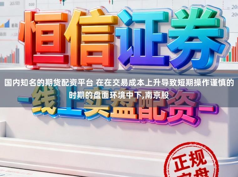 国内知名的期货配资平台 在在交易成本上升导致短期操作谨慎的时期的盘面环境中下，南京股