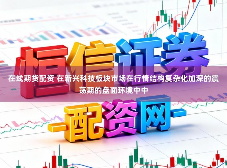 在线期货配资 在新兴科技板块市场在行情结构复杂化加深的震荡期的盘面环境中中