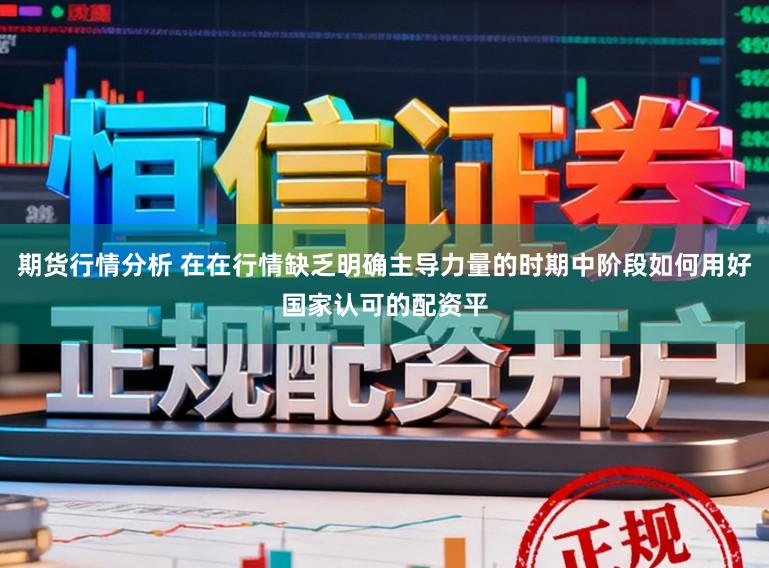 期货行情分析 在在行情缺乏明确主导力量的时期中阶段如何用好国家认可的配资平
