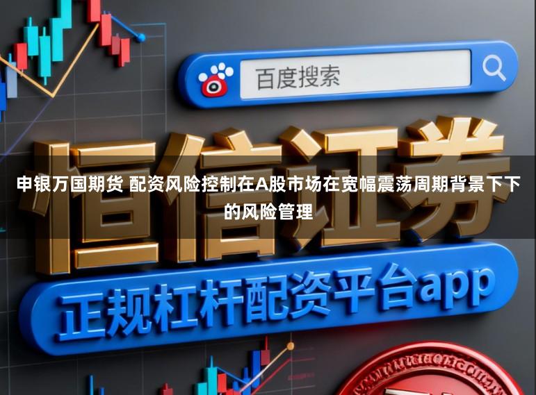 申银万国期货 配资风险控制在A股市场在宽幅震荡周期背景下下的风险管理