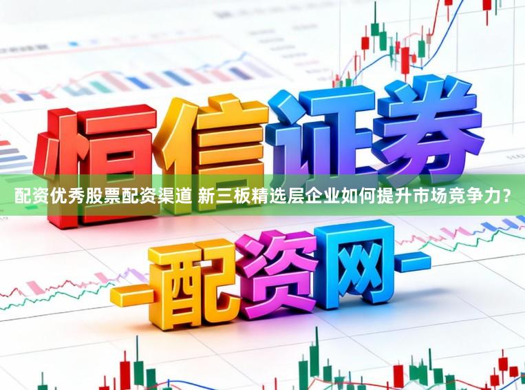 配资优秀股票配资渠道 新三板精选层企业如何提升市场竞争力？