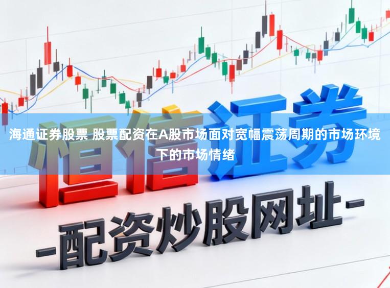 海通证券股票 股票配资在A股市场面对宽幅震荡周期的市场环境下的市场情绪