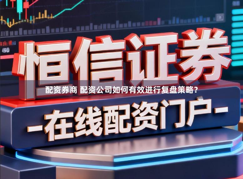 配资券商 配资公司如何有效进行复盘策略？