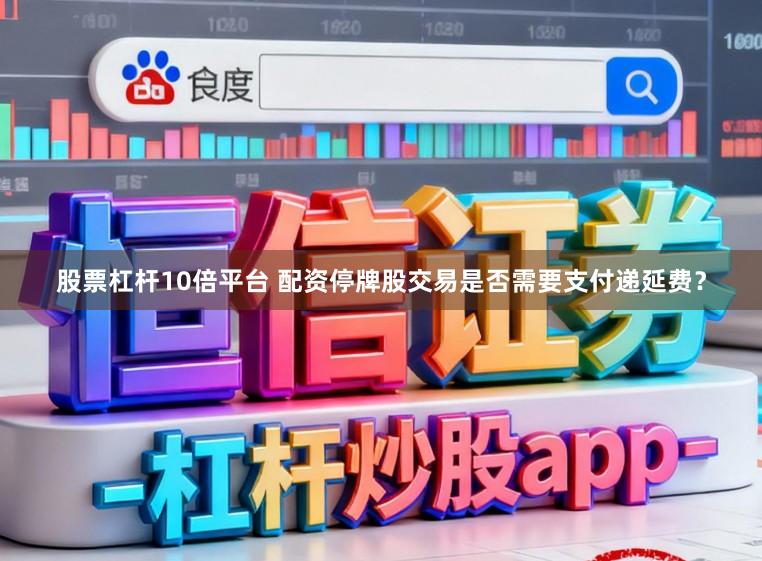 股票杠杆10倍平台 配资停牌股交易是否需要支付递延费？