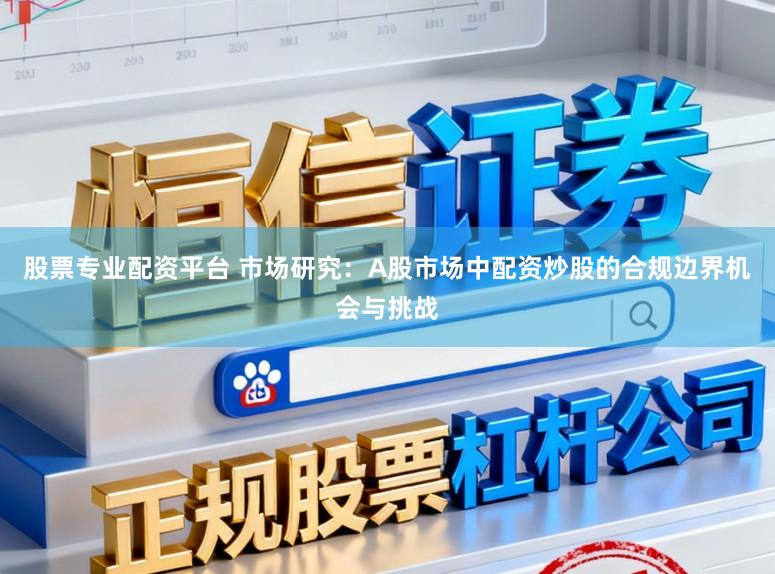 股票专业配资平台 市场研究：A股市场中配资炒股的合规边界机会与挑战